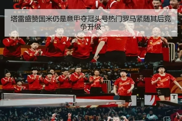 塔雷盛赞国米仍是意甲夺冠头号热门罗马紧随其后竞争升级